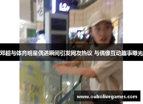 邓超与体育明星偶遇瞬间引发网友热议 与偶像互动趣事曝光